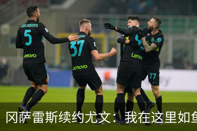 冈萨雷斯续约尤文：我在这里如鱼得水，未来定会缔造辉煌！